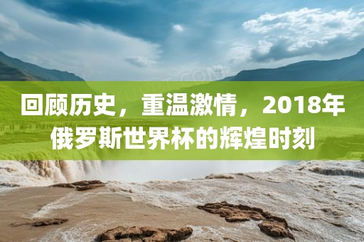回顾历史，重温激情，2018年俄罗斯世界杯的辉煌时刻