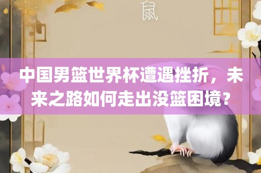 中国男篮世界杯遭遇挫折，未来之路如何走出没篮困境？