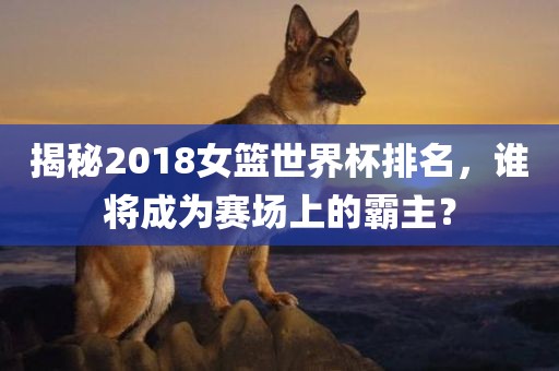 揭秘2018女篮世界杯排名，谁将成为赛场上的霸主？
