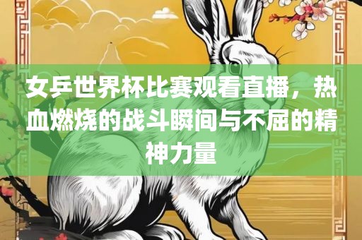 女乒世界杯比赛观看直播，热血燃烧的战斗瞬间与不屈的精神力量