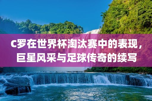 C罗在世界杯淘汰赛中的表现，巨星风采与足球传奇的续写