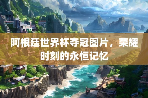 阿根廷世界杯夺冠图片，荣耀时刻的永恒记忆
