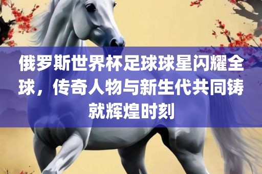 俄罗斯世界杯足球球星闪耀全球，传奇人物与新生代共同铸就辉煌时刻
