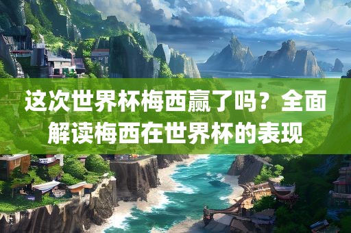 这次世界杯梅西赢了吗？全面解读梅西在世界杯的表现