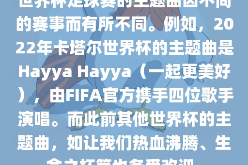 世界杯足球赛的主题曲因不同的赛事而有所不同。例如，2022年卡塔尔世界杯的主题曲是Hayya Hayya（一起更美好），由FIFA官方携手四位歌手演唱。而此前其他世界杯的主题曲，如让我们热血沸腾、生命之杯等也备受欢迎。