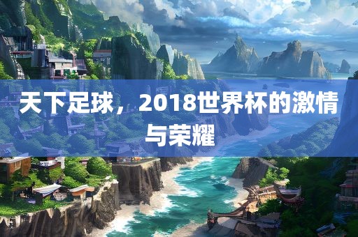天下足球，2018世界杯的激情与荣耀