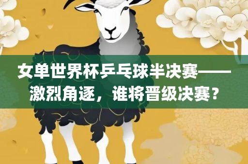 女单世界杯乒乓球半决赛——激烈角逐，谁将晋级决赛？