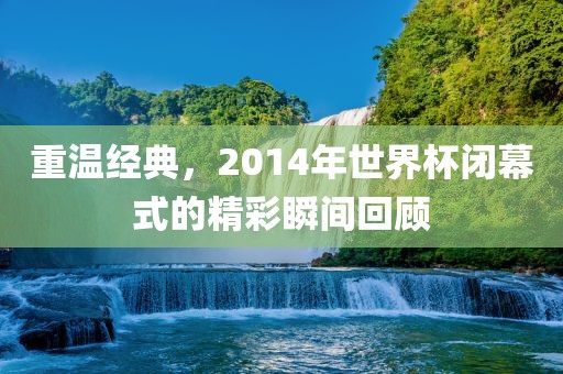 重温经典，2014年世界杯闭幕式的精彩瞬间回顾