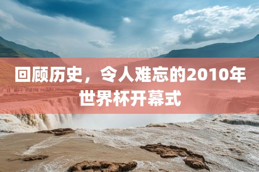 回顾历史，令人难忘的2010年世界杯开幕式