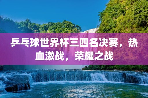 乒乓球世界杯三四名决赛，热血激战，荣耀之战