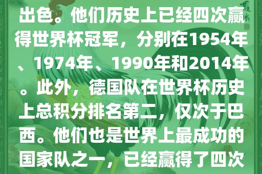 德国队在世界杯上的表现非常出色。他们历史上已经四次赢得世界杯冠军，分别在1954年、1974年、1990年和2014年。此外，德国队在世界杯历史上总积分排名第二，仅次于巴西。他们也是世界上最成功的国家队之一，已经赢得了四次世界杯冠军和多次进入决赛。