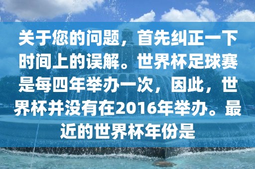 关于您的问题，首先纠正一下时间上的误解。世界杯足球赛是每四年举办一次，因此，世界杯并没有在2016年举办。最近的世界杯年份是