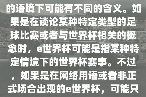 关于e世界杯，暂时无法确定其具体含义，因为e这个词在不同的语境下可能有不同的含义。如果是在谈论某种特定类型的足球比赛或者与世界杯相关的概念时，e世界杯可能是指某种特定情境下的世界杯赛事。不过，如果是在网络用语或者非正式场合出现的e世界杯，可能只是表达一种轻松、幽默的态度或情感。