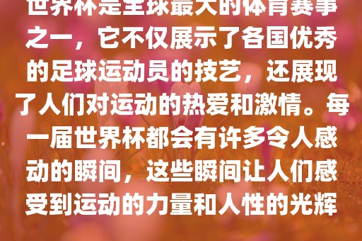 世界杯是全球最大的体育赛事之一，它不仅展示了各国优秀的足球运动员的技艺，还展现了人们对运动的热爱和激情。每一届世界杯都会有许多令人感动的瞬间，这些瞬间让人们感受到运动的力量和人性的光辉。