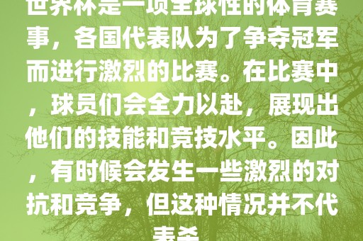 世界杯是一项全球性的体育赛事，各国代表队为了争夺冠军而进行激烈的比赛。在比赛中，球员们会全力以赴，展现出他们的技能和竞技水平。因此，有时候会发生一些激烈的对抗和竞争，但这种情况并不代表杀。