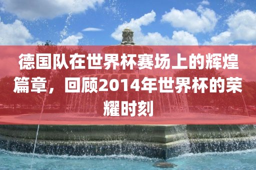 德国队在世界杯赛场上的辉煌篇章，回顾2014年世界杯的荣耀时刻