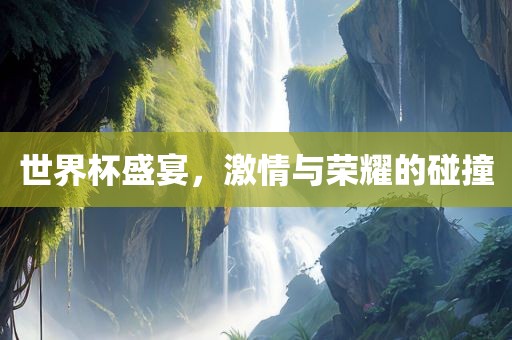 世界杯盛宴，激情与荣耀的碰撞