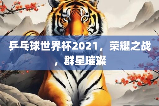 乒乓球世界杯2021，荣耀之战，群星璀璨