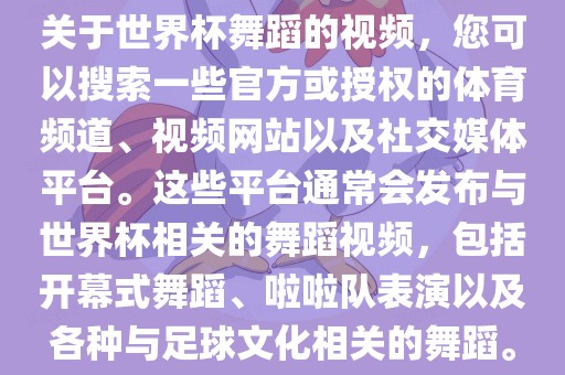 关于世界杯舞蹈的视频，您可以搜索一些官方或授权的体育频道、视频网站以及社交媒体平台。这些平台通常会发布与世界杯相关的舞蹈视频，包括开幕式舞蹈、啦啦队表演以及各种与足球文化相关的舞蹈。眉山市正发家政服务有限公司