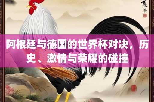 阿根廷与德国的世界杯对决，历史、激情与荣耀的碰撞