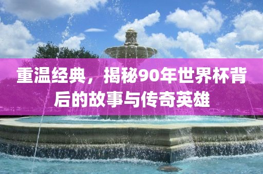 重温经典，揭秘90年世界杯背后的故事与传奇英雄