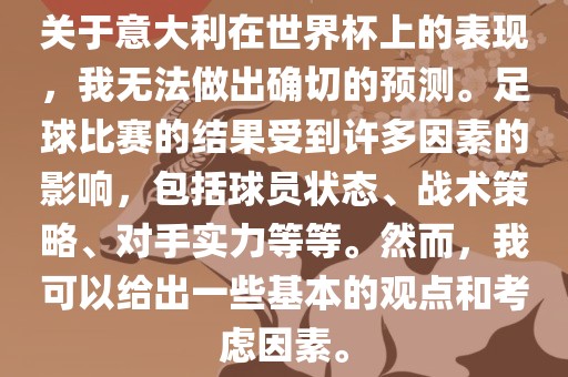 关于意大利在世界杯上的表现，我无法做出确切的预测。足球比赛的结果受到许多因素的影响，包括球员状态、战术策略、对手实力等等。然而，我可以给出一些基本的观点和考虑因素。