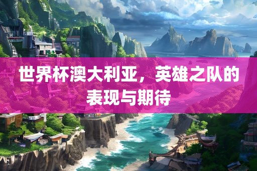 世界杯澳大利亚，英雄之队的表现与期待