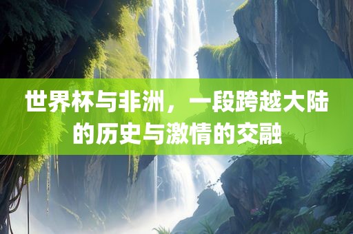 世界杯与非洲，一段跨越大陆的历史与激情的交融