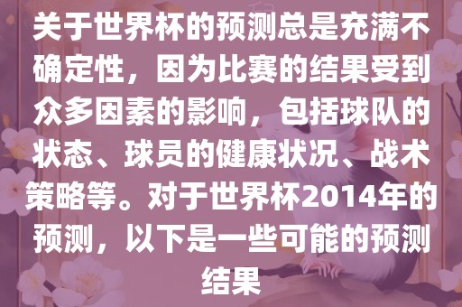关于世界杯的预测总是充满不确定性，因为比赛的结果受到众多因素的影响，包括球队的状态、球员的健康状况、战术策略等。对于世界杯2014年的预测，以下是一些可能的预测结果