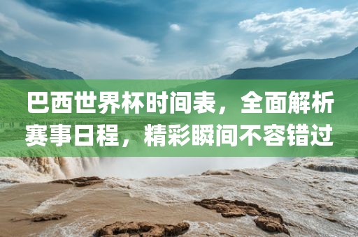 巴西世界杯时间表，全面解析赛事日程，精彩瞬间不容错过