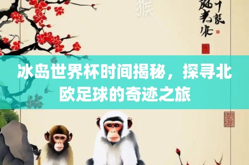 冰岛世界杯时间揭秘，探寻北欧足球的奇迹之旅