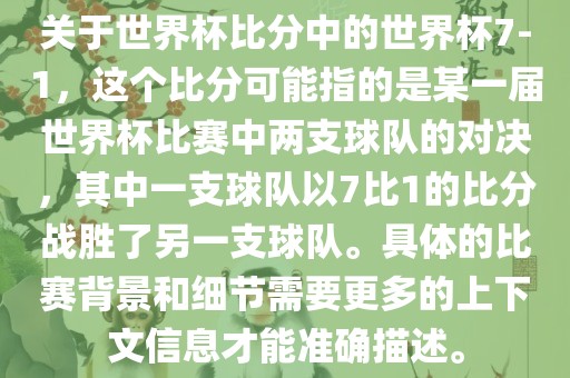 关于世界杯比分中的世界杯7-1，这个比分可能指的是某一届世界杯比赛中两支球队的对决，其中一支球队以7比1的比分战胜了另一支球队。具体的比赛背景和细节需要更多的上下文信息才能准确描述。
