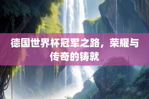 德国世界杯冠军之路，荣耀与传奇的铸就