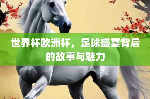 世界杯欧洲杯，足球盛宴背后的故事与魅力