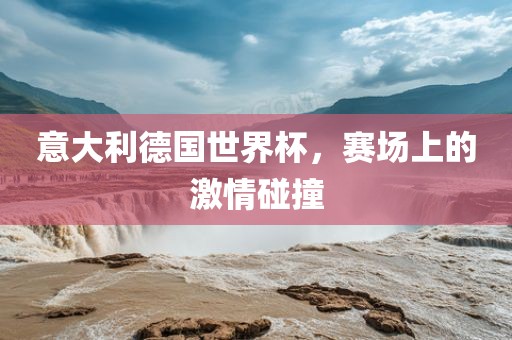 意大利德国世界杯，赛场上的激情碰撞