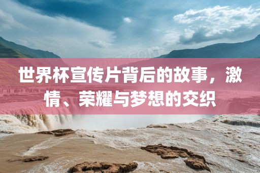 世界杯宣传片背后的故事，激情、荣耀与梦想的交织眉山市正发家政服务有限公司