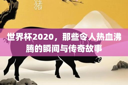 世界杯2020，那些令人热血沸腾的瞬间与传奇故事