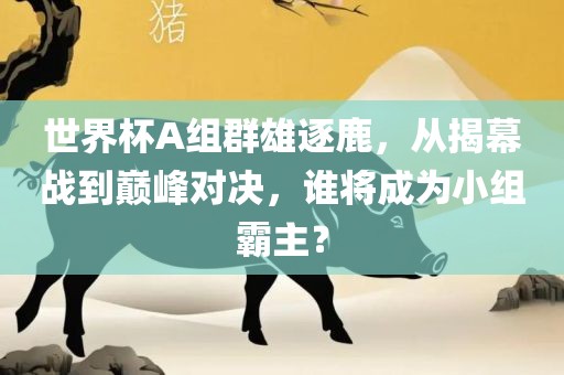世界杯A组群雄逐鹿，从揭幕战到巅峰对决，谁将成为小组霸主？眉山市正发家政服务有限公司