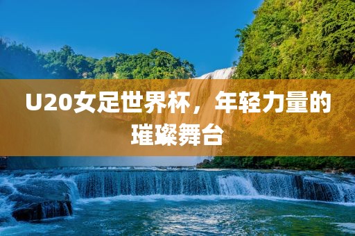 U20女足世界杯，年轻力量的璀璨舞台眉山市正发家政服务有限公司