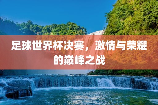足球世界杯决赛，激情与荣耀的巅峰之战