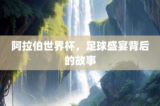 阿拉伯世界杯，足球盛宴背后的故事