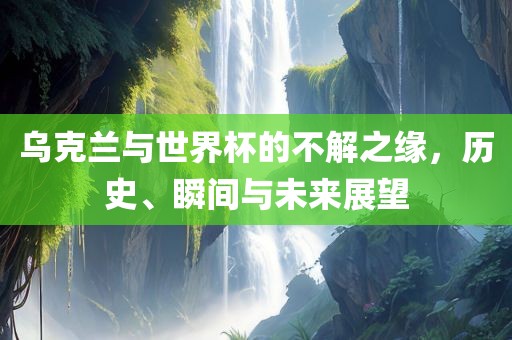 乌克兰与世界杯的不解之缘，历史、瞬眉山市正发家政服务有限公司间与未来展望