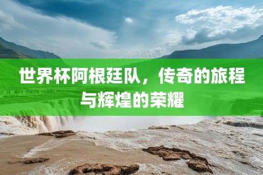 世界杯阿根廷队，传奇的旅程与辉煌的荣耀