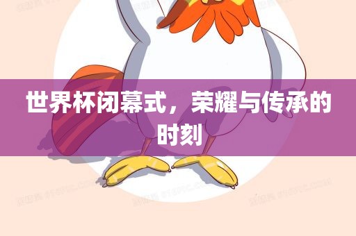 世界杯闭幕式，荣耀与传承的时刻眉山市正发家政服务有限公司