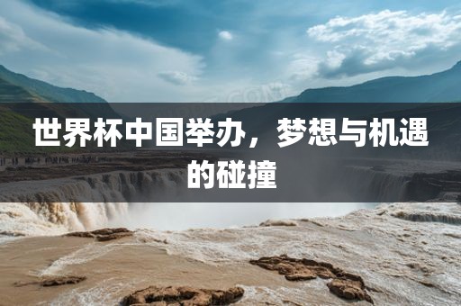 世界杯中国举办，梦想与机遇的碰撞