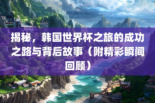 揭秘，韩国世界杯之旅的成功之路与背后故事（附精彩瞬间回顾）