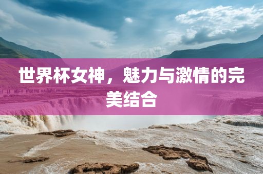 世界杯女神，魅力与激情的完美结合