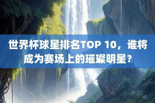 世界杯球星排名TOP 10，谁将成为赛场上的璀璨明星？