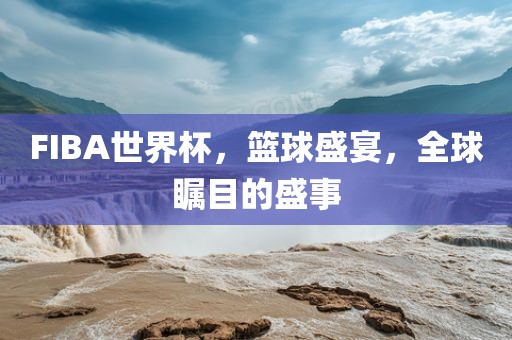 FIBA世界杯，篮球盛宴，全球瞩目的盛事
