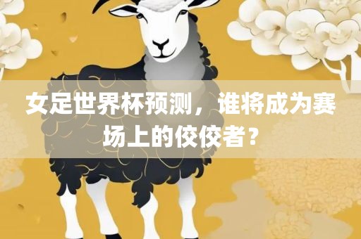 女足世界杯预测，谁将成为赛场上的佼佼者？眉山市正发家政服务有限公司